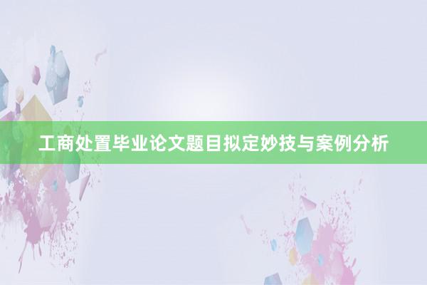 工商处置毕业论文题目拟定妙技与案例分析